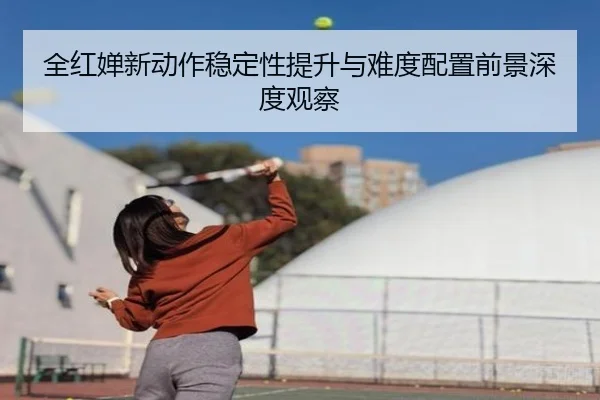 全红婵新动作稳定性提升与难度配置前景深度观察